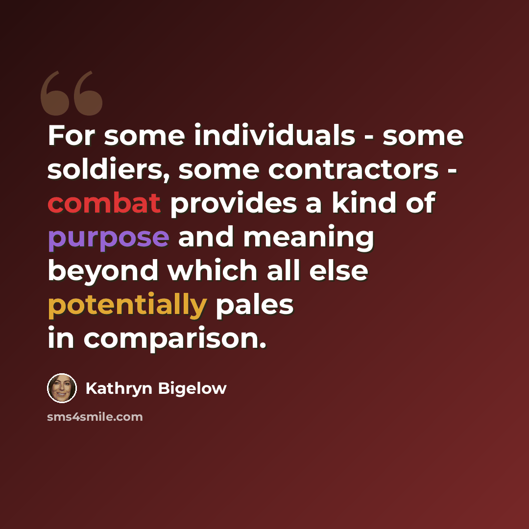 “For some individuals - some soldiers, some contractors - combat provides a kind of purpose and meaning beyond which all else potentially pales in comparison.” quote by Kathryn Bigelow