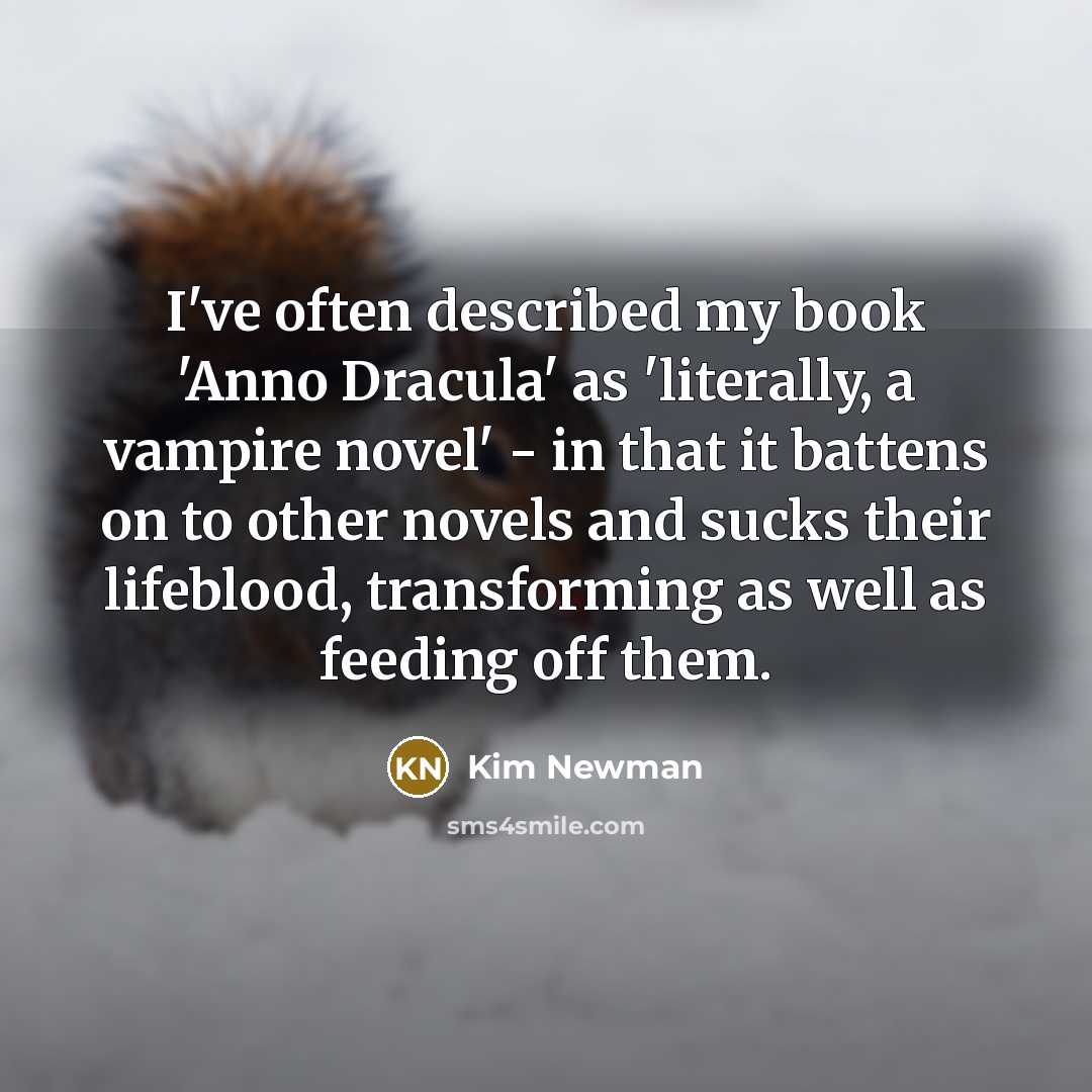 “I've often described my book 'Anno Dracula' as 'literally, a vampire novel' - in that it battens on to other novels and sucks their lifeblood, transforming as well as feeding off them.” quote by Kim Newman