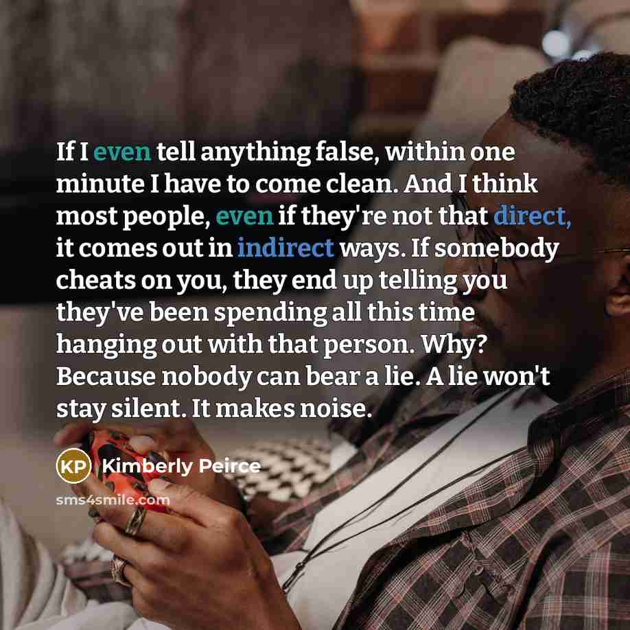 “If I even tell anything false, within one minute I have to come clean. And I think most people, even if they're not that direct, it comes out in indirect ways. If somebody cheats on you, they end up telling you they've been spending all this time hanging out with that person. Why? Because nobody…” quote by Kimberly Peirce