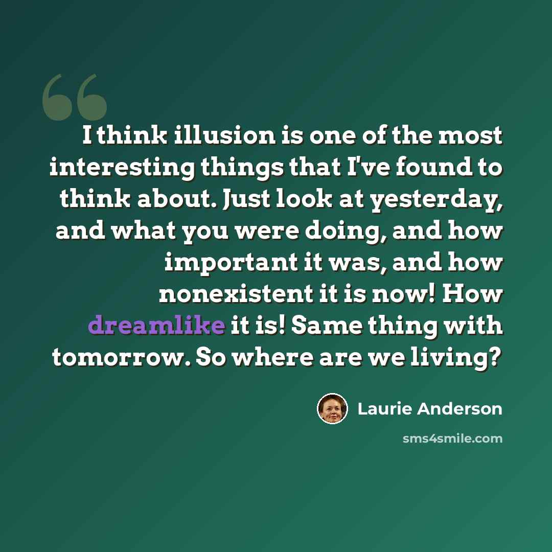“I think illusion is one of the most interesting things that I've found to think about. Just look at yesterday, and what you were doing, and how important it was, and how nonexistent it is now! How dreamlike it is! Same thing with tomorrow. So where are we living?” quote by Laurie Anderson