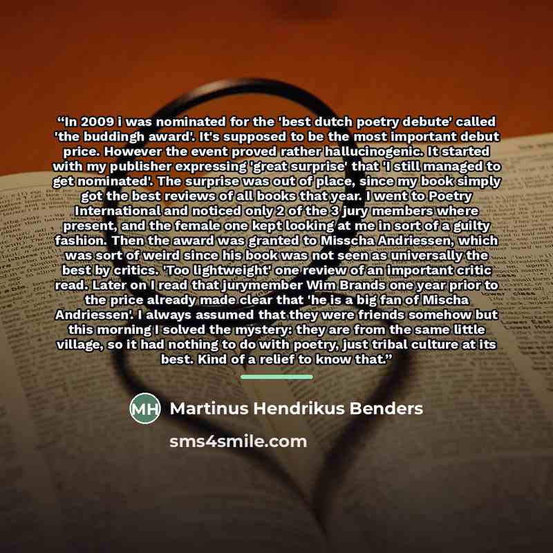 “In 2009 i was nominated for the 'best dutch poetry debute' called 'the buddingh award'. It's supposed to be the most important debut price. However the event proved rather hallucinogenic. It started with my publisher expressing 'great surprise' that 'I still managed to get nominated'. The surprise…” quote by Martinus Hendrikus Benders