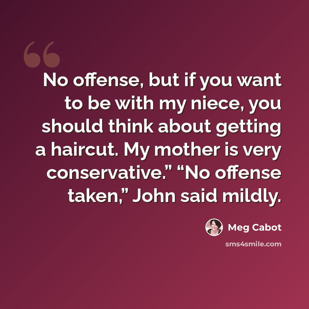 “No offense, but if you want to be with my niece, you should think about getting a haircut. My mother is very conservative.” “No offense taken,” John said mildly.” quote by Meg Cabot