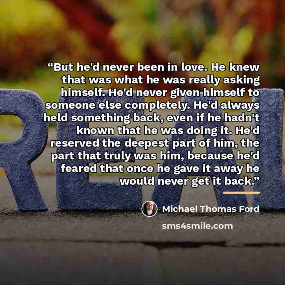 “But he'd never been in love. He knew that was what he was really asking himself. He'd never given himself to someone else completely. He'd always held something back, even if he hadn't known that he was doing it. He'd reserved the deepest part of him, the part that truly was him, because he'd…” quote by Michael Thomas Ford
