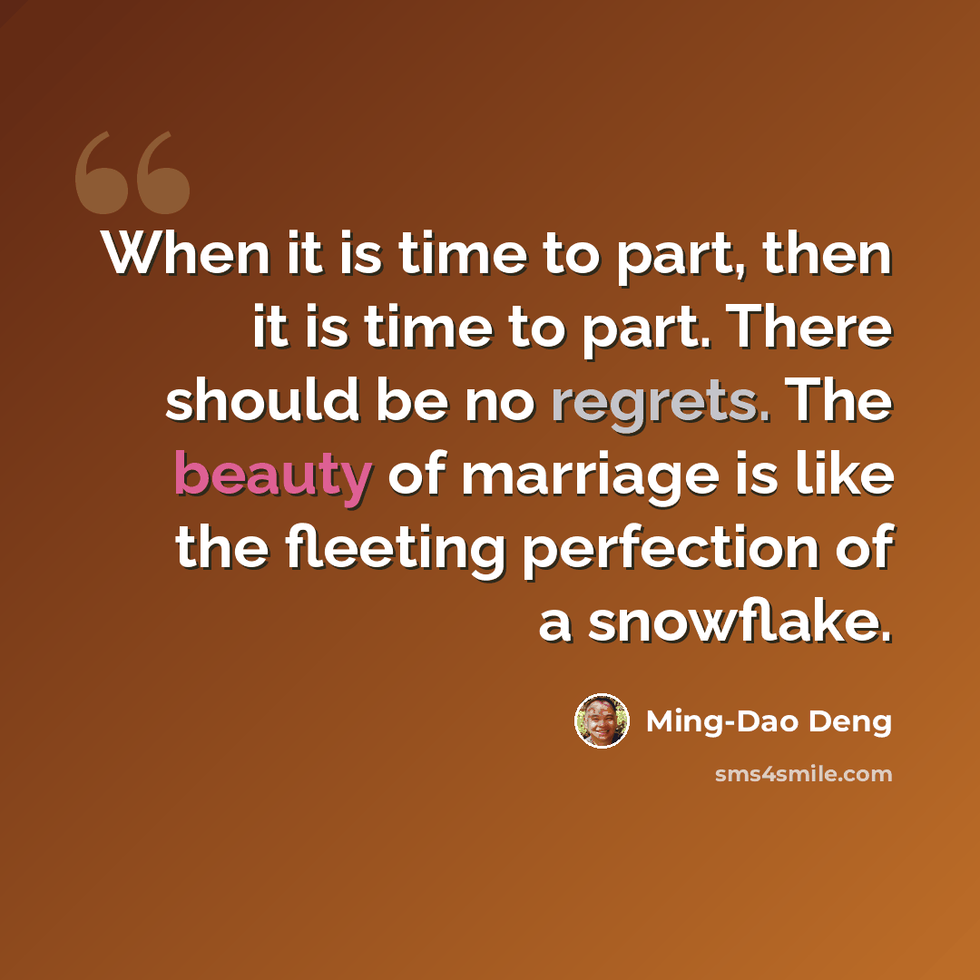 “When it is time to part, then it is time to part. There should be no regrets. The beauty of marriage is like the fleeting perfection of a snowflake.” quote by Ming-Dao Deng
