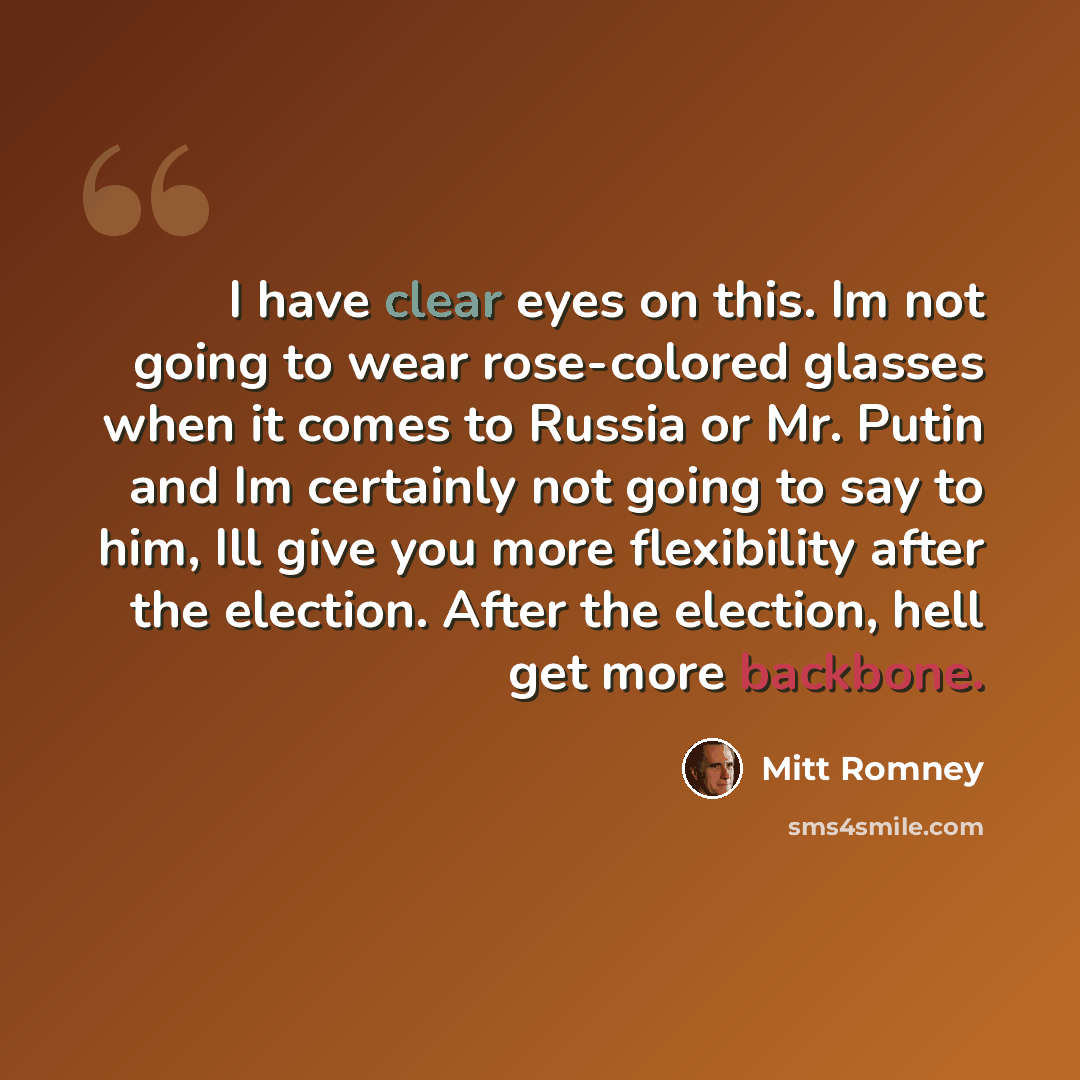 “I have clear eyes on this. Im not going to wear rose-colored glasses when it comes to Russia or Mr. Putin and Im certainly not going to say to him, Ill give you more flexibility after the election. After the election, hell get more backbone.” quote by Mitt Romney