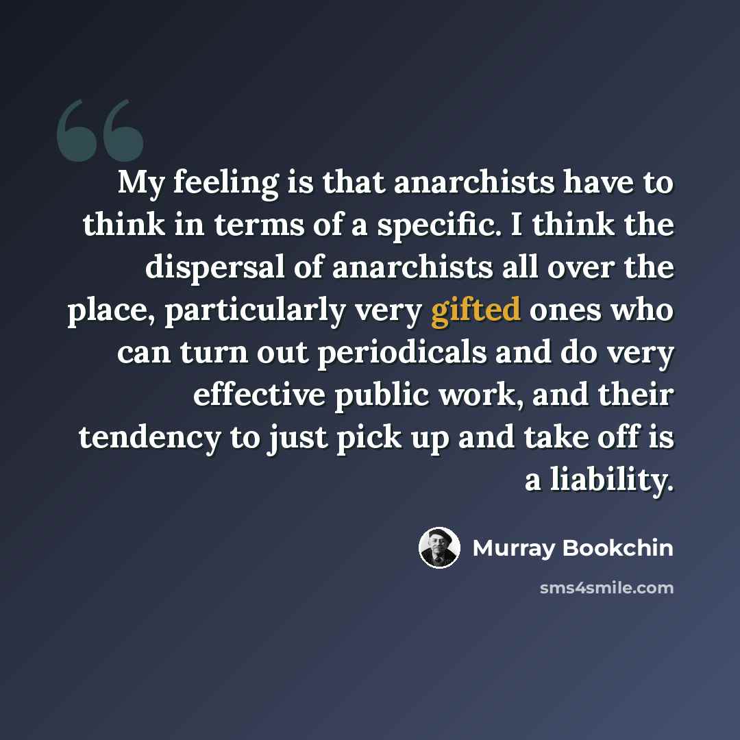 “My feeling is that anarchists have to think in terms of a specific. I think the dispersal of anarchists all over the place, particularly very gifted ones who can turn out periodicals and do very effective public work, and their tendency to just pick up and take off is a liability.” quote by Murray Bookchin