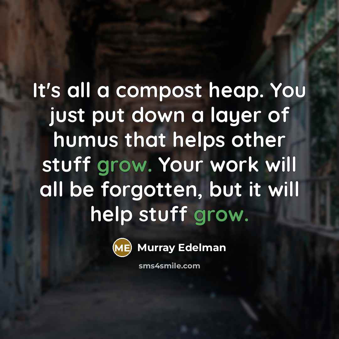 “It's all a compost heap. You just put down a layer of humus that helps other stuff grow. Your work will all be forgotten, but it will help stuff grow.” quote by Murray Edelman