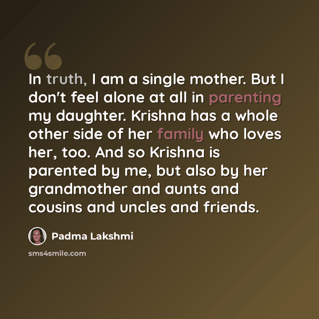 “In truth, I am a single mother. But I don't feel alone at all in parenting my daughter. Krishna has a whole other side of her family who loves her, too. And so Krishna is parented by me, but also by her grandmother and aunts and cousins and uncles and friends.” quote by Padma Lakshmi