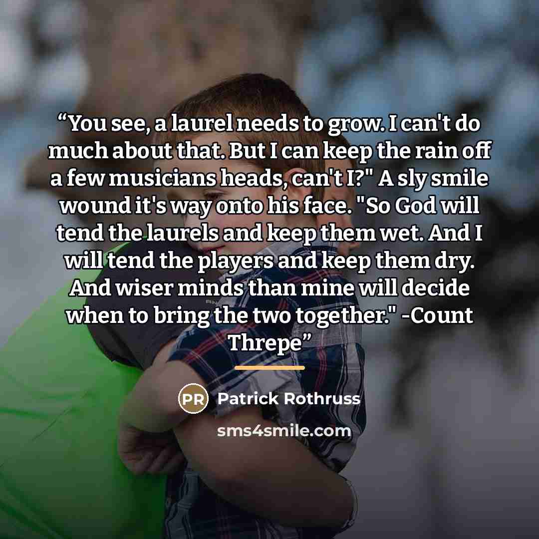 “You see, a laurel needs to grow. I can't do much about that. But I can keep the rain off a few musicians heads, can't I?" A sly smile wound it's way onto his face. "So God will tend the laurels and keep them wet. And I will tend the players and keep them dry. And wiser minds than mine will decide…” quote by Patrick Rothruss