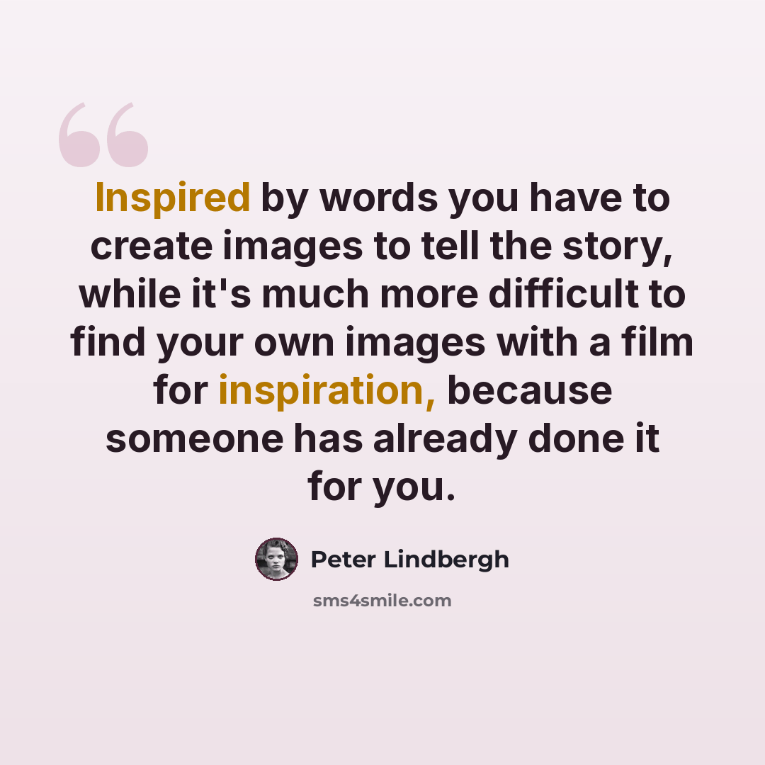 “Inspired by words you have to create images to tell the story, while it's much more difficult to find your own images with a film for inspiration, because someone has already done it for you.” quote by Peter Lindbergh