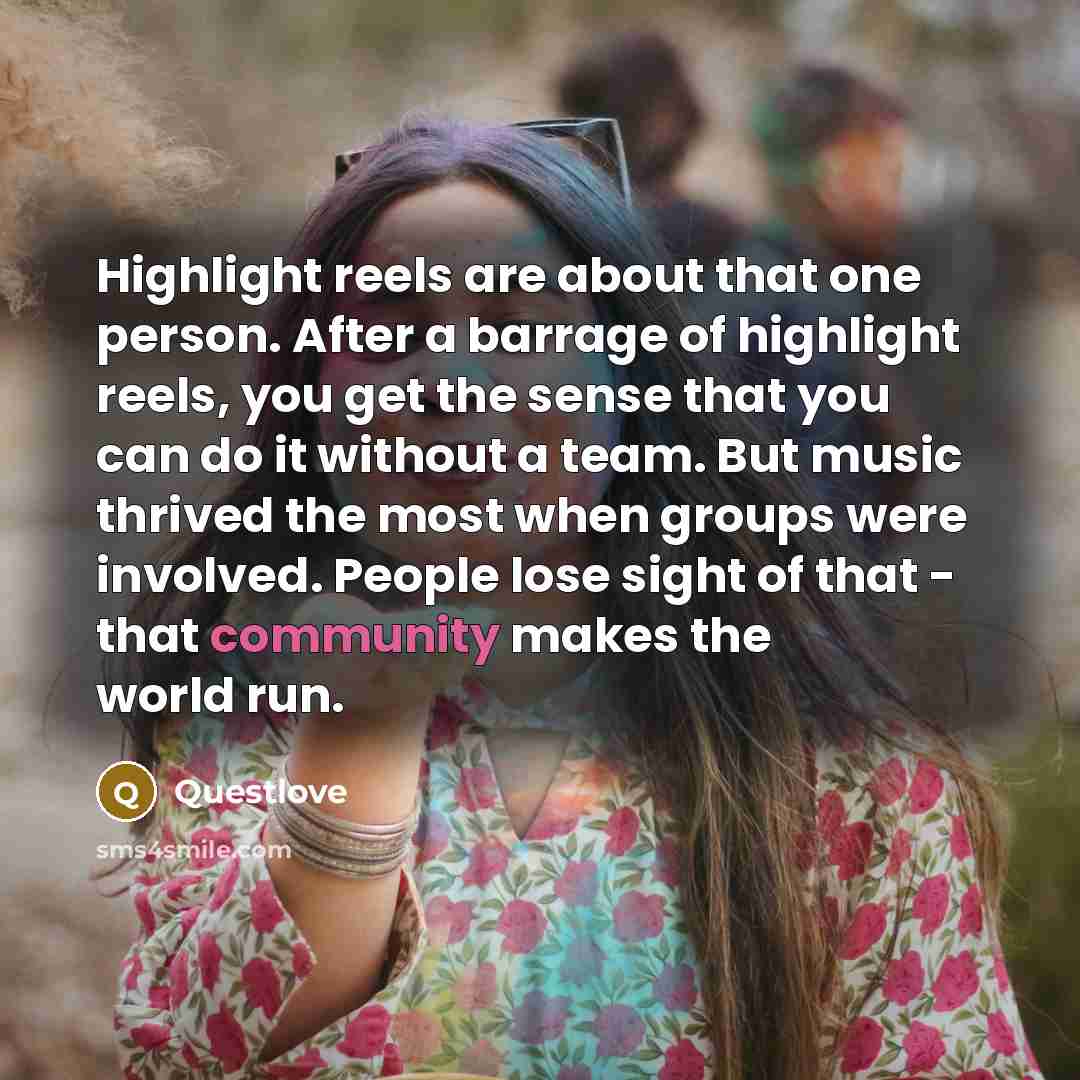 “Highlight reels are about that one person. After a barrage of highlight reels, you get the sense that you can do it without a team. But music thrived the most when groups were involved. People lose sight of that - that community makes the world run.” quote by Questlove