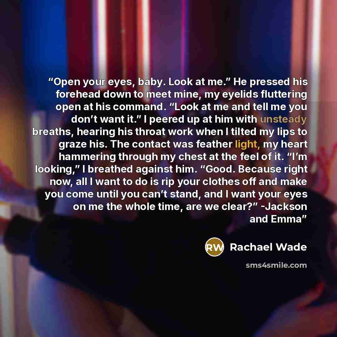 “Open your eyes, baby. Look at me.” He pressed his forehead down to meet mine, my eyelids fluttering open at his command. “Look at me and tell me you don’t want it.” I peered up at him with unsteady breaths, hearing his throat work when I tilted my lips to graze his. The contact was feather light…” quote by Rachael Wade