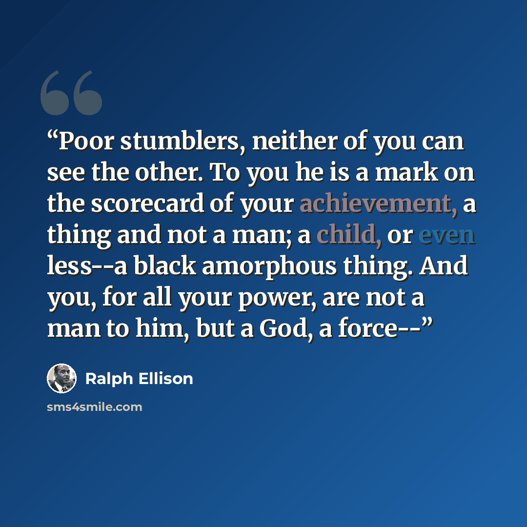 “Poor stumblers, neither of you can see the other. To you he is a mark on the scorecard of your achievement, a thing and not a man; a child, or even less--a black amorphous thing. And you, for all your power, are not a man to him, but a God, a force--” quote by Ralph Ellison