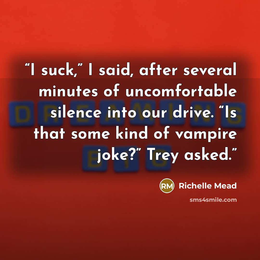 “I suck,” I said, after several minutes of uncomfortable silence into our drive. “Is that some kind of vampire joke?” Trey asked.” quote by Richelle Mead
