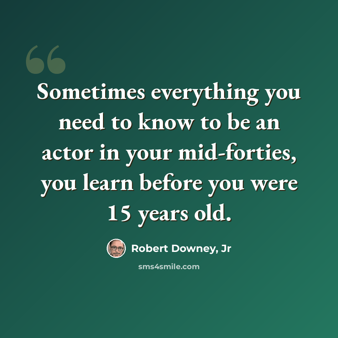 “Sometimes everything you need to know to be an actor in your mid-forties, you learn before you were 15 years old.” quote by Robert Downey, Jr