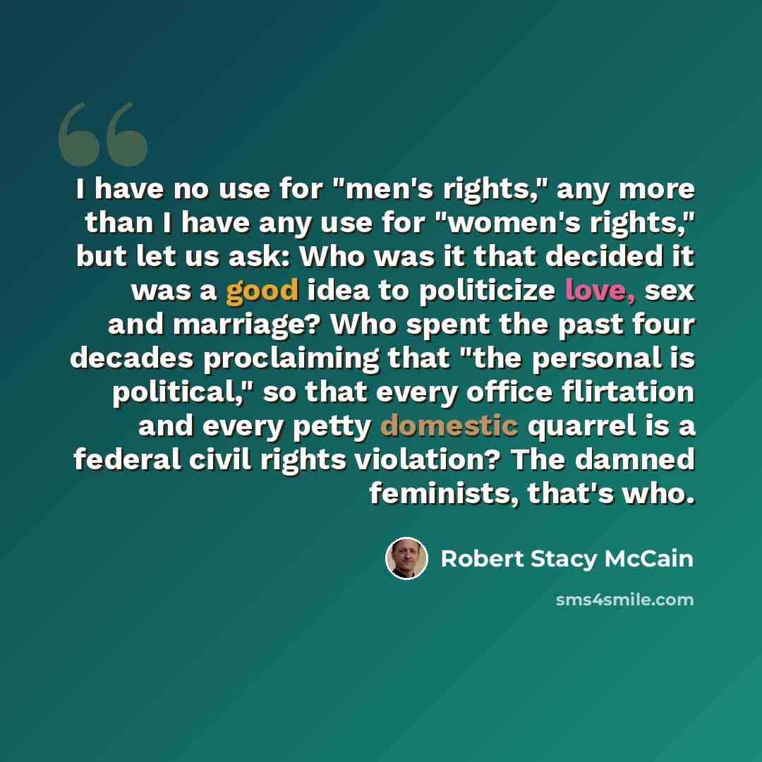 “I have no use for "men's rights," any more than I have any use for "women's rights," but let us ask: Who was it that decided it was a good idea to politicize love, sex and marriage? Who spent the past four decades proclaiming that "the personal is political," so that every office flirtation and…” quote by Robert Stacy McCain