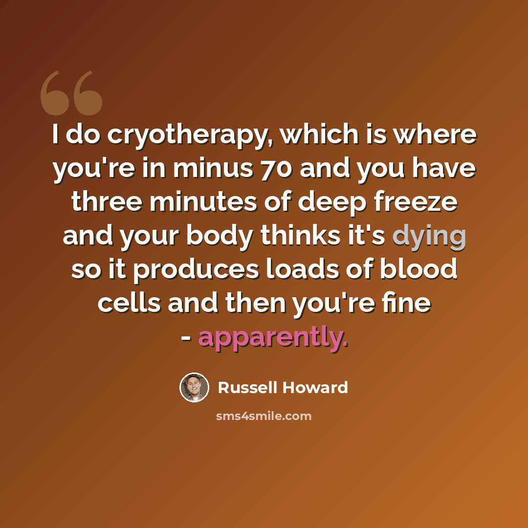 “I do cryotherapy, which is where you're in minus 70 and you have three minutes of deep freeze and your body thinks it's dying so it produces loads of blood cells and then you're fine - apparently.” quote by Russell Howard
