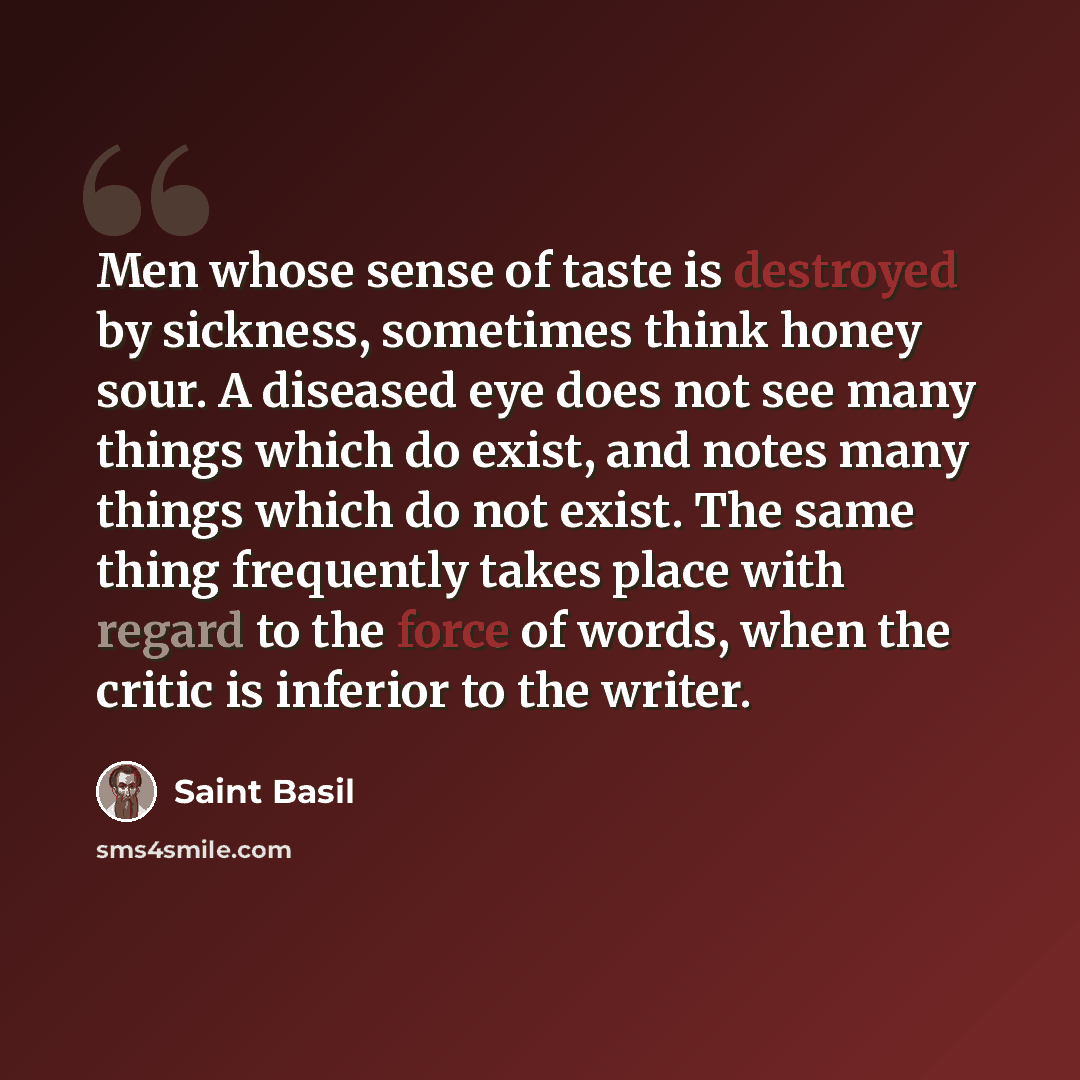 “Men whose sense of taste is destroyed by sickness, sometimes think honey sour. A diseased eye does not see many things which do exist, and notes many things which do not exist. The same thing frequently takes place with regard to the force of words, when the critic is inferior to the writer.” quote by Saint Basil
