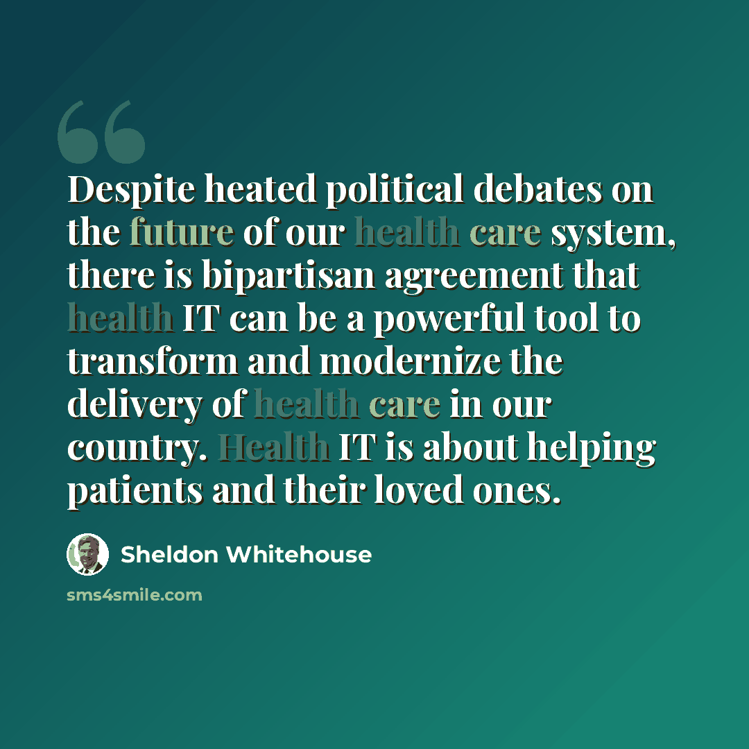 “Despite heated political debates on the future of our health care system, there is bipartisan agreement that health IT can be a powerful tool to transform and modernize the delivery of health care in our country. Health IT is about helping patients and their loved ones.” quote by Sheldon Whitehouse