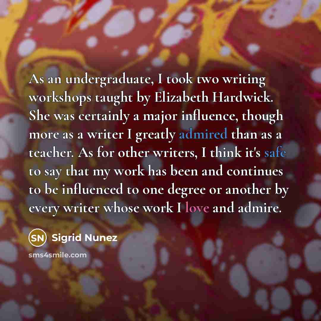 “As an undergraduate, I took two writing workshops taught by Elizabeth Hardwick. She was certainly a major influence, though more as a writer I greatly admired than as a teacher. As for other writers, I think it's safe to say that my work has been and continues to be influenced to one degree or…” quote by Sigrid Nunez