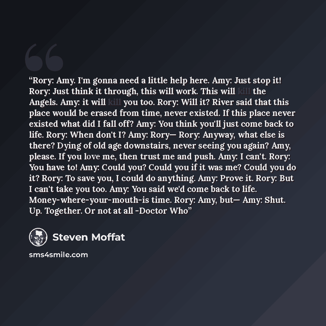 “Rory: Amy. I'm gonna need a little help here. Amy: Just stop it! Rory: Just think it through, this will work. This will kill the Angels. Amy: it will kill you too. Rory: Will it? River said that this place would be erased from time, never existed. If this place never existed what did I fall off?…” quote by Steven Moffat