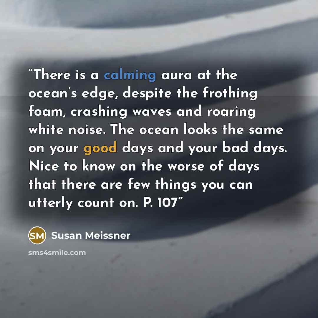 “There is a calming aura at the ocean’s edge, despite the frothing foam, crashing waves and roaring white noise. The ocean looks the same on your good days and your bad days. Nice to know on the worse of days that there are few things you can utterly count on. P. 107” quote by Susan Meissner