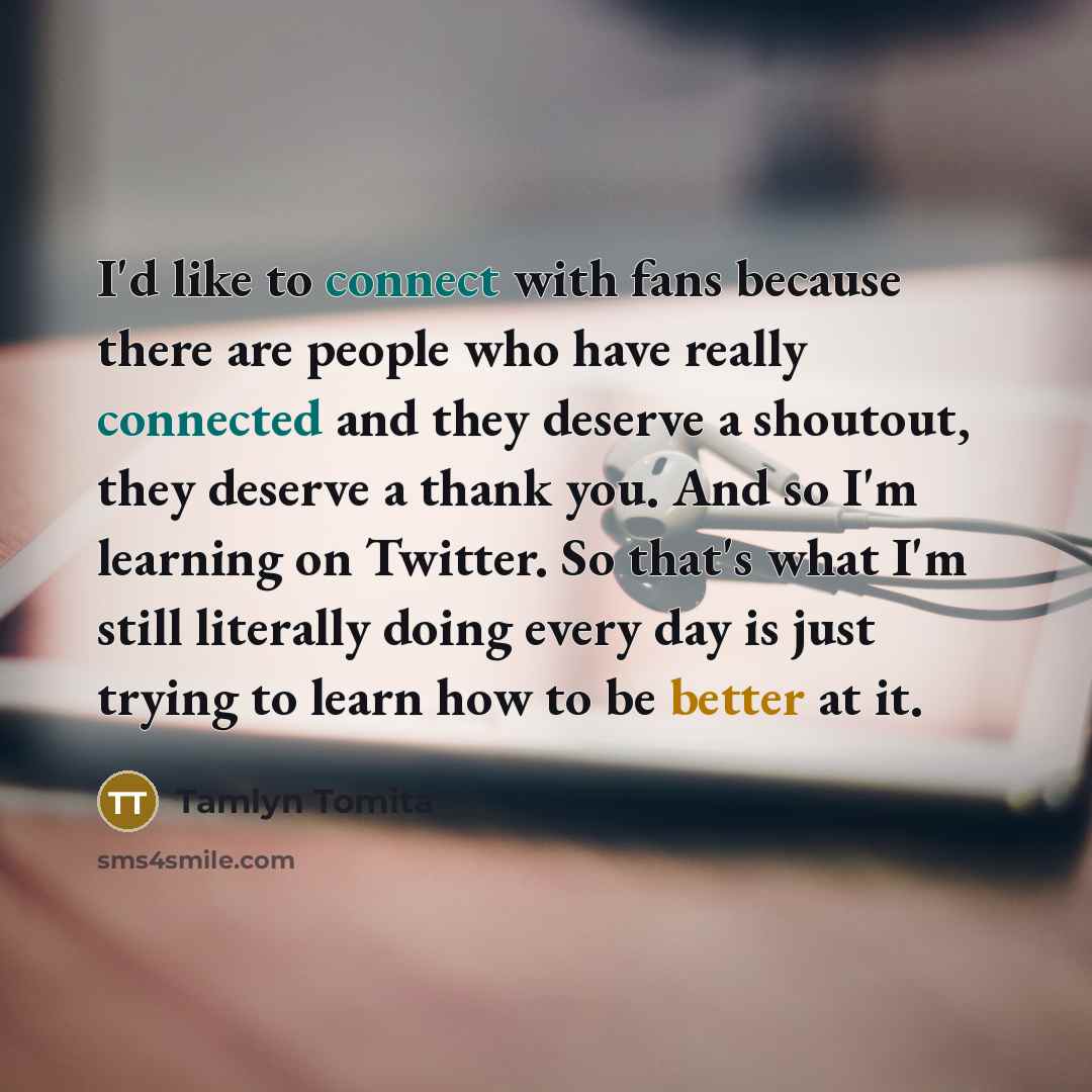 “I'd like to connect with fans because there are people who have really connected and they deserve a shoutout, they deserve a thank you. And so I'm learning on Twitter. So that's what I'm still literally doing every day is just trying to learn how to be better at it.” quote by Tamlyn Tomita