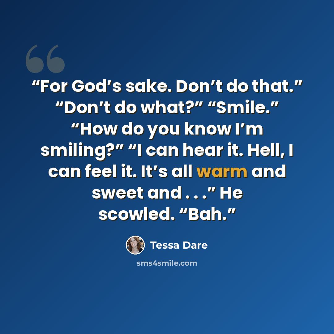 “For God’s sake. Don’t do that.” “Don’t do what?” “Smile.” “How do you know I’m smiling?” “I can hear it. Hell, I can feel it. It’s all warm and sweet and . . .” He scowled. “Bah.” quote by Tessa Dare