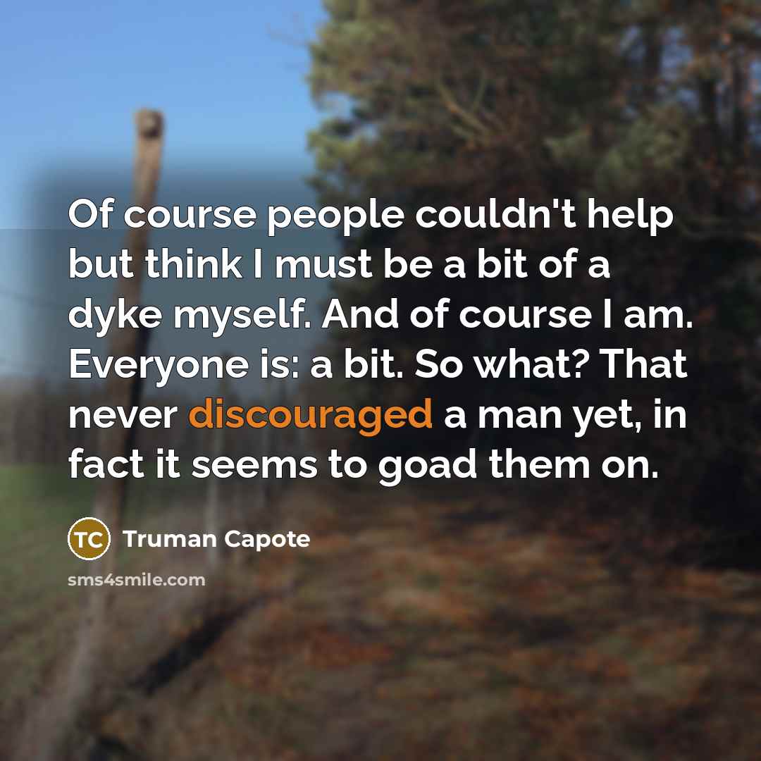 “Of course people couldn't help but think I must be a bit of a dyke myself. And of course I am. Everyone is: a bit. So what? That never discouraged a man yet, in fact it seems to goad them on.” quote by Truman Capote