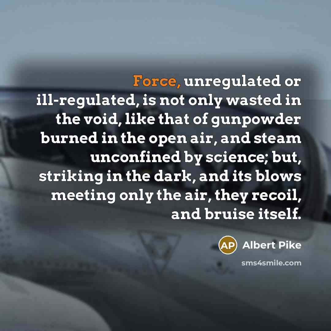 “Force, unregulated or ill-regulated, is not only wasted in the void, like that of gunpowder burned in the open air, and steam unconfined by science; but, striking in the dark, and its blows meeting only the air, they recoil, and bruise itself.” quote by Albert Pike