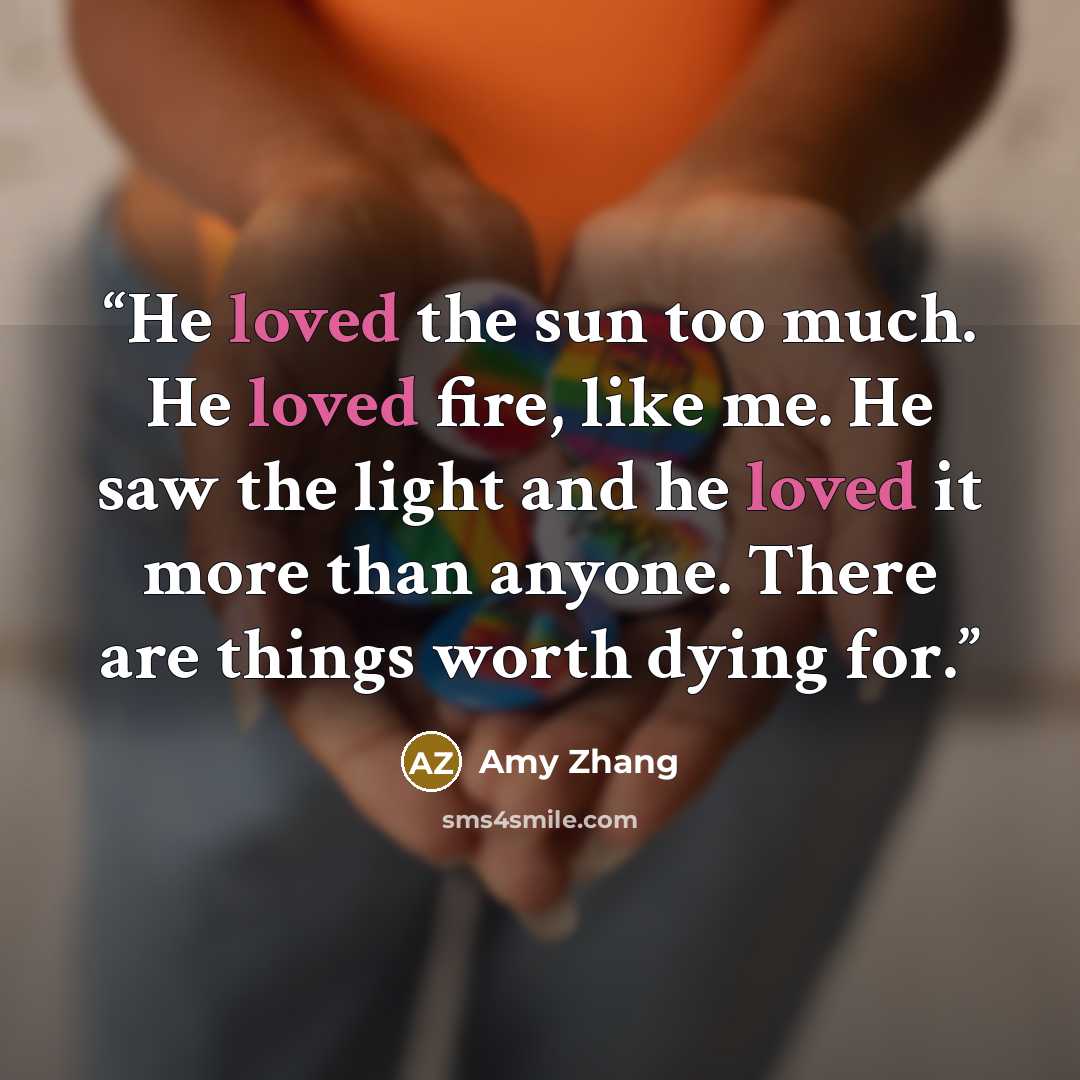 “He loved the sun too much. He loved fire, like me. He saw the light and he loved it more than anyone. There are things worth dying for.” quote by Amy Zhang