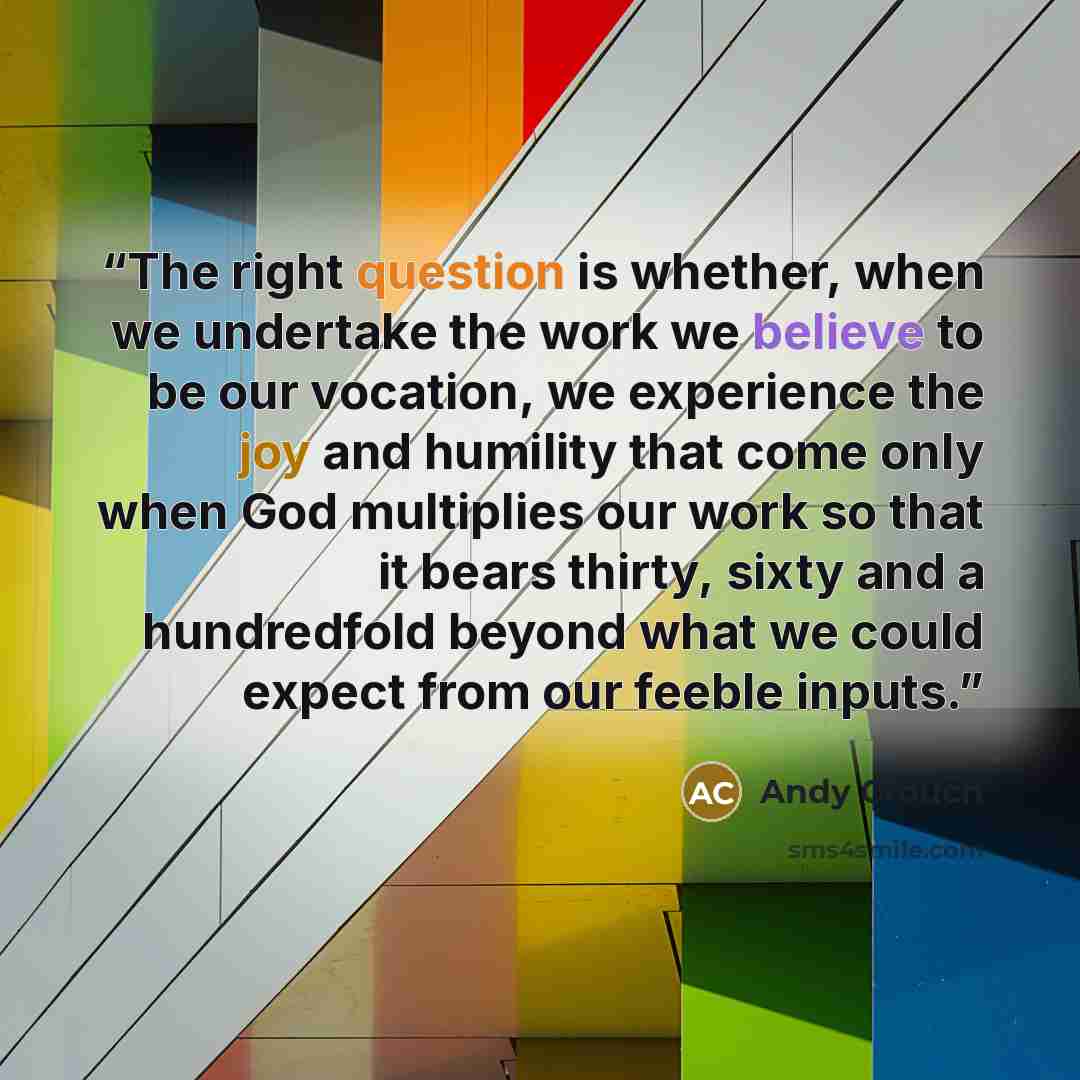 “The right question is whether, when we undertake the work we believe to be our vocation, we experience the joy and humility that come only when God multiplies our work so that it bears thirty, sixty and a hundredfold beyond what we could expect from our feeble inputs.” quote by Andy Crouch