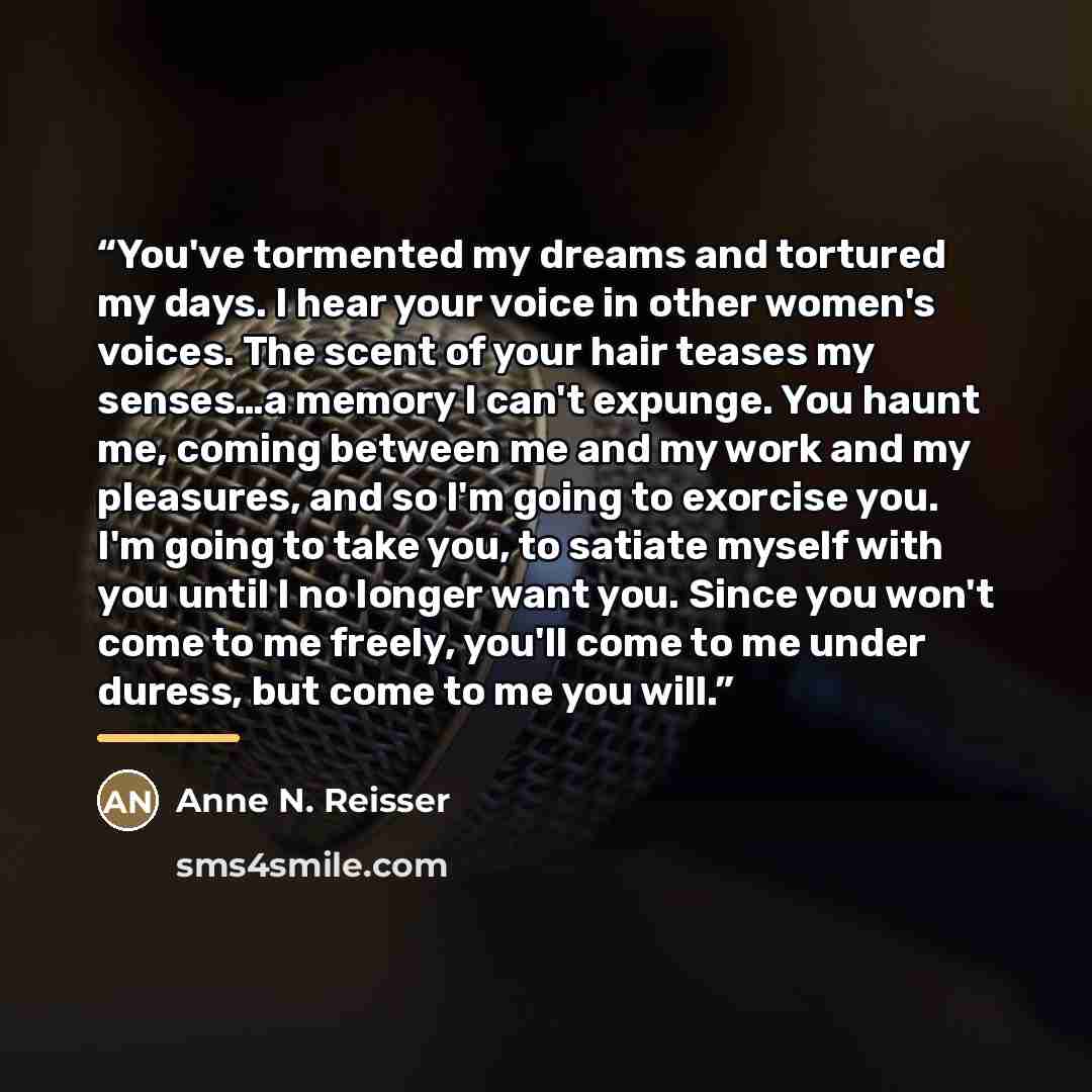 “You've tormented my dreams and tortured my days. I hear your voice in other women's voices. The scent of your hair teases my senses…a memory I can't expunge. You haunt me, coming between me and my work and my pleasures, and so I'm going to exorcise you. I'm going to take you, to satiate myself…” quote by Anne N. Reisser