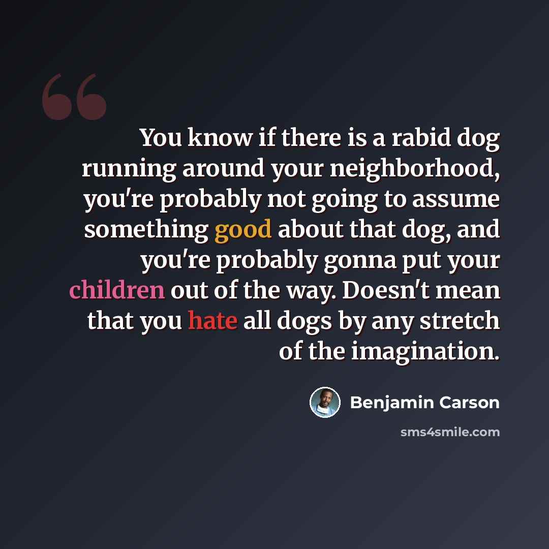 “You know if there is a rabid dog running around your neighborhood, you're probably not going to assume something good about that dog, and you're probably gonna put your children out of the way. Doesn't mean that you hate all dogs by any stretch of the imagination.” quote by Benjamin Carson