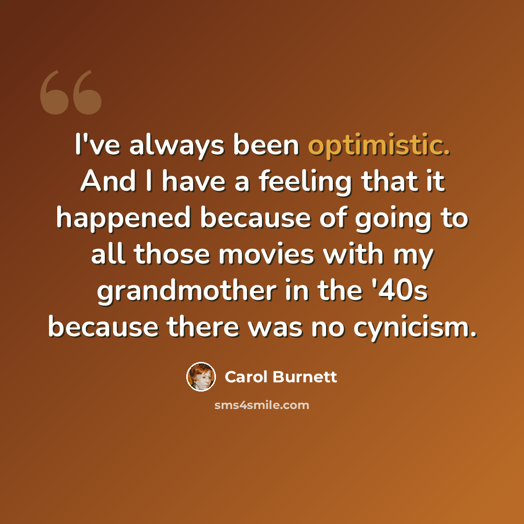 “I've always been optimistic. And I have a feeling that it happened because of going to all those movies with my grandmother in the '40s because there was no cynicism.” quote by Carol Burnett