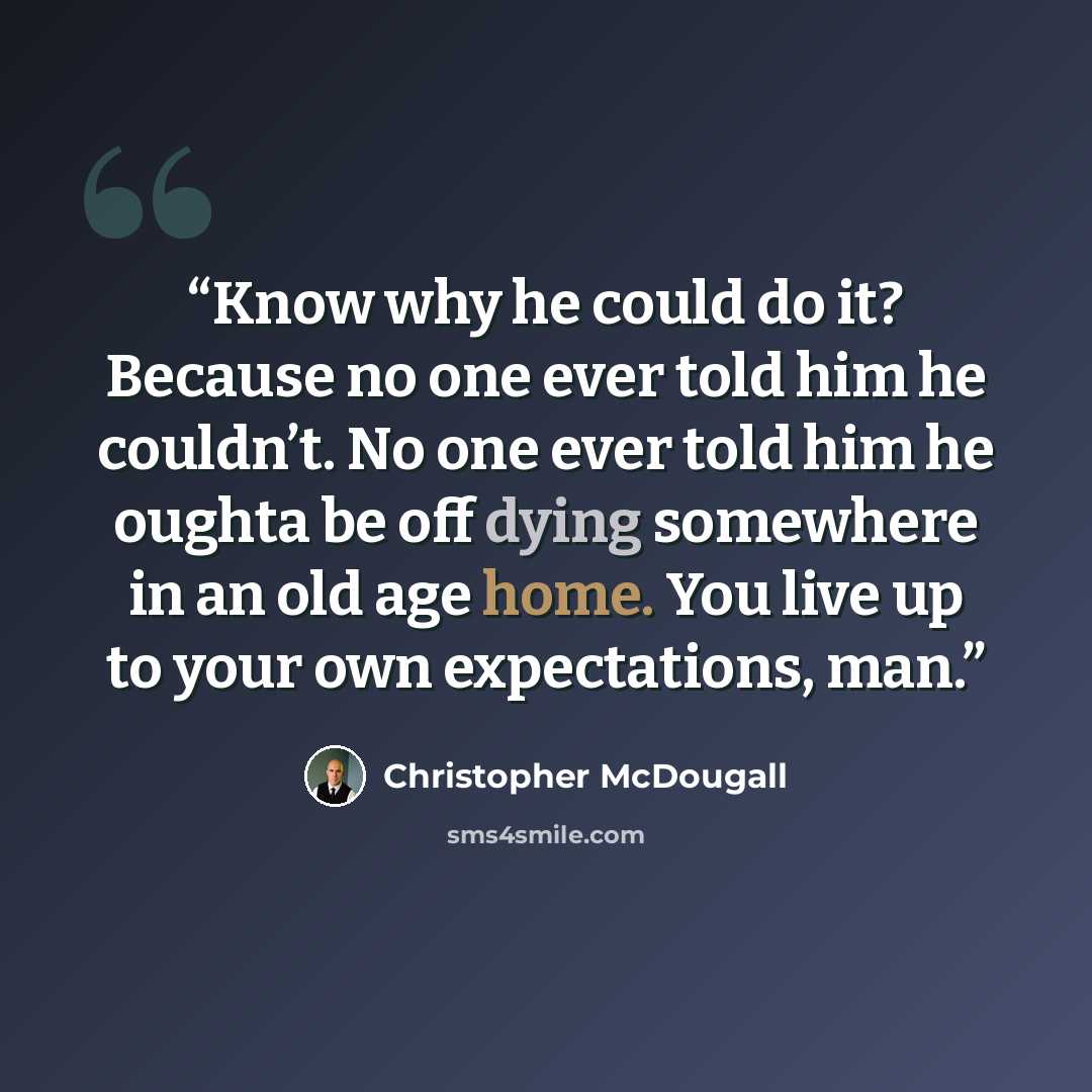 “Know why he could do it? Because no one ever told him he couldn’t. No one ever told him he oughta be off dying somewhere in an old age home. You live up to your own expectations, man.” quote by Christopher McDougall