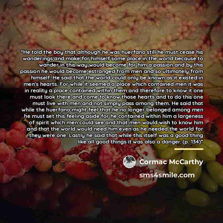 “He told the boy that although he was huerfano still he must cease his wanderings and make for himself some place in the world because to wander in this way would become for him a passion and by this passion he would become estranged from men and so ultimately from himself. He said that the world…” quote by Cormac McCarthy