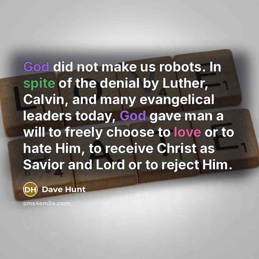 “God did not make us robots. In spite of the denial by Luther, Calvin, and many evangelical leaders today, God gave man a will to freely choose to love or to hate Him, to receive Christ as Savior and Lord or to reject Him.” quote by Dave Hunt