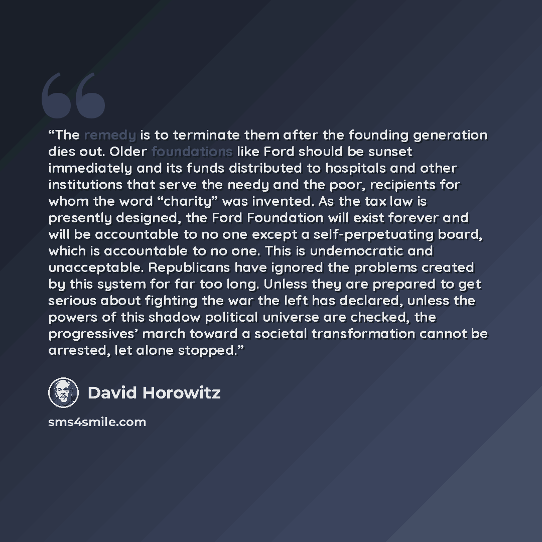 “The remedy is to terminate them after the founding generation dies out. Older foundations like Ford should be sunset immediately and its funds distributed to hospitals and other institutions that serve the needy and the poor, recipients for whom the word “charity” was invented. As the tax law is…” quote by David Horowitz