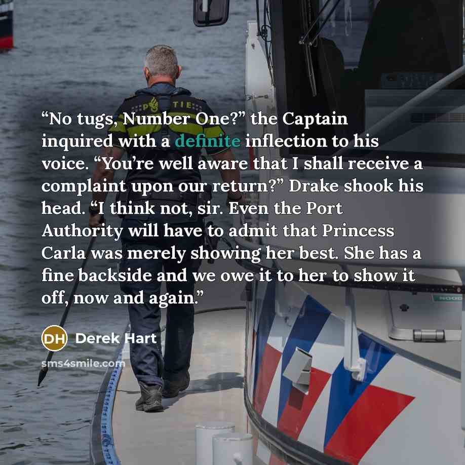 “No tugs, Number One?” the Captain inquired with a definite inflection to his voice. “You’re well aware that I shall receive a complaint upon our return?” Drake shook his head. “I think not, sir. Even the Port Authority will have to admit that Princess Carla was merely showing her best. She has a…” quote by Derek Hart
