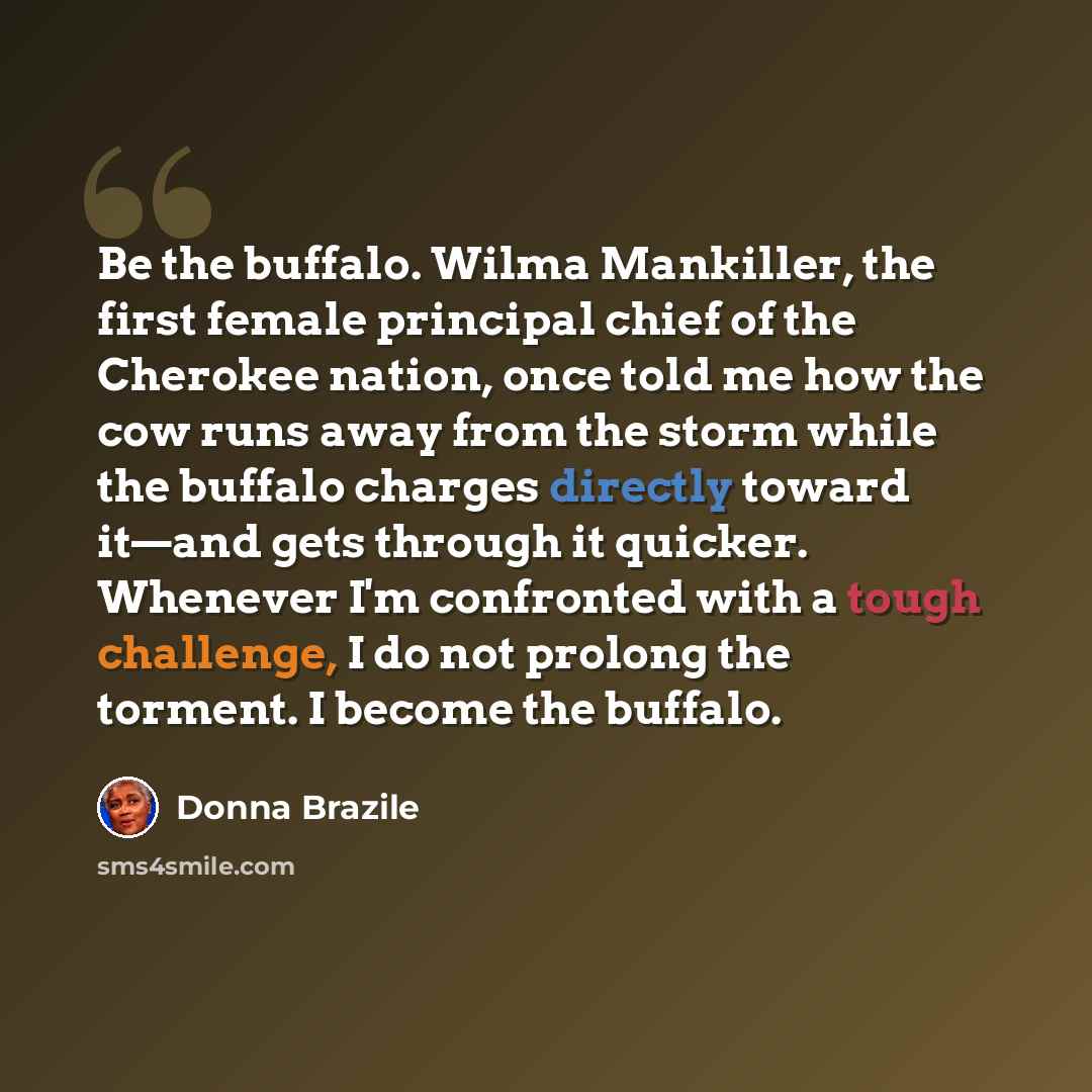 “Be the buffalo. Wilma Mankiller, the first female principal chief of the Cherokee nation, once told me how the cow runs away from the storm while the buffalo charges directly toward it—and gets through it quicker. Whenever I'm confronted with a tough challenge, I do not prolong the torment. I…” quote by Donna Brazile