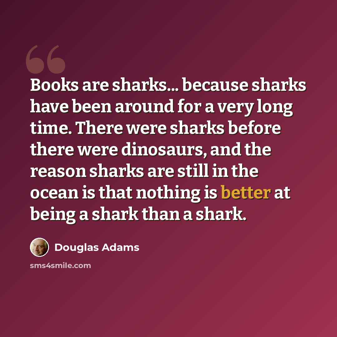 “Books are sharks... because sharks have been around for a very long time. There were sharks before there were dinosaurs, and the reason sharks are still in the ocean is that nothing is better at being a shark than a shark.” quote by Douglas Adams