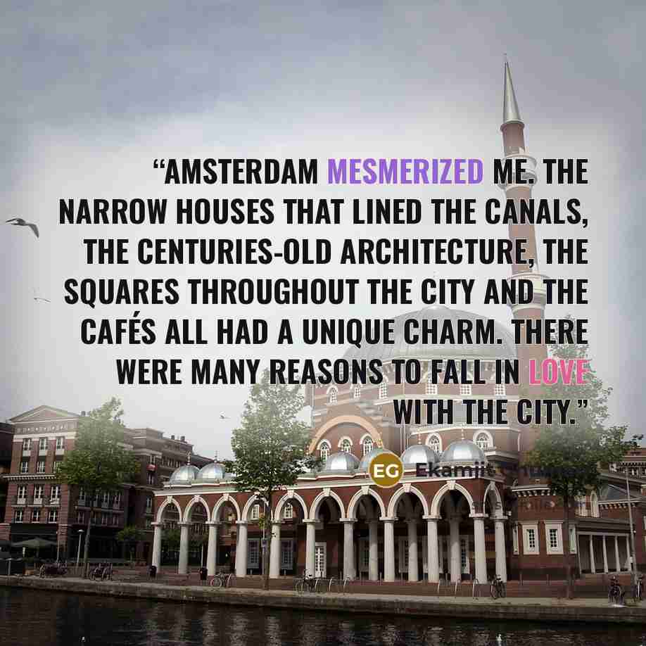 “Amsterdam mesmerized me. The narrow houses that lined the canals, the centuries-old architecture, the squares throughout the city and the cafés all had a unique charm. There were many reasons to fall in love with the city.” quote by Ekamjit Ghuman