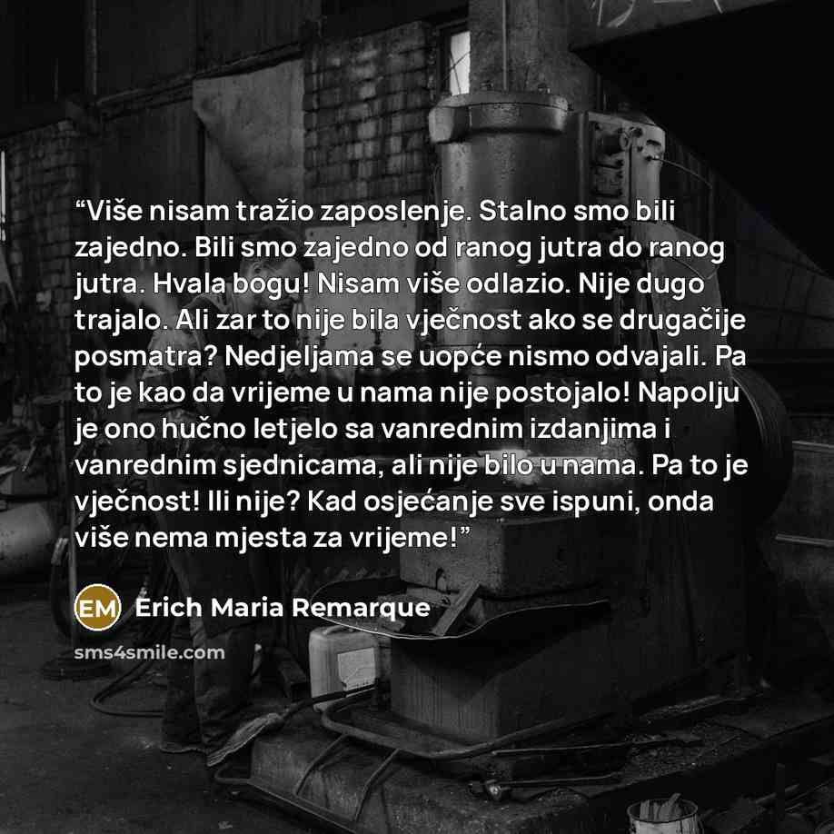 “Više nisam tražio zaposlenje. Stalno smo bili zajedno. Bili smo zajedno od ranog jutra do ranog jutra. Hvala bogu! Nisam više odlazio. Nije dugo trajalo. Ali zar to nije bila vječnost ako se drugačije posmatra? Nedjeljama se uopće nismo odvajali. Pa to je kao da vrijeme u nama nije postojalo!…” quote by Erich Maria Remarque