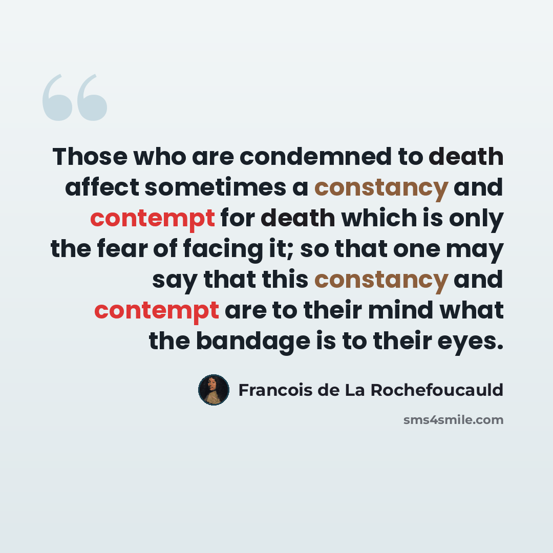 “Those who are condemned to death affect sometimes a constancy and contempt for death which is only the fear of facing it; so that one may say that this constancy and contempt are to their mind what the bandage is to their eyes.” quote by Francois de La Rochefoucauld