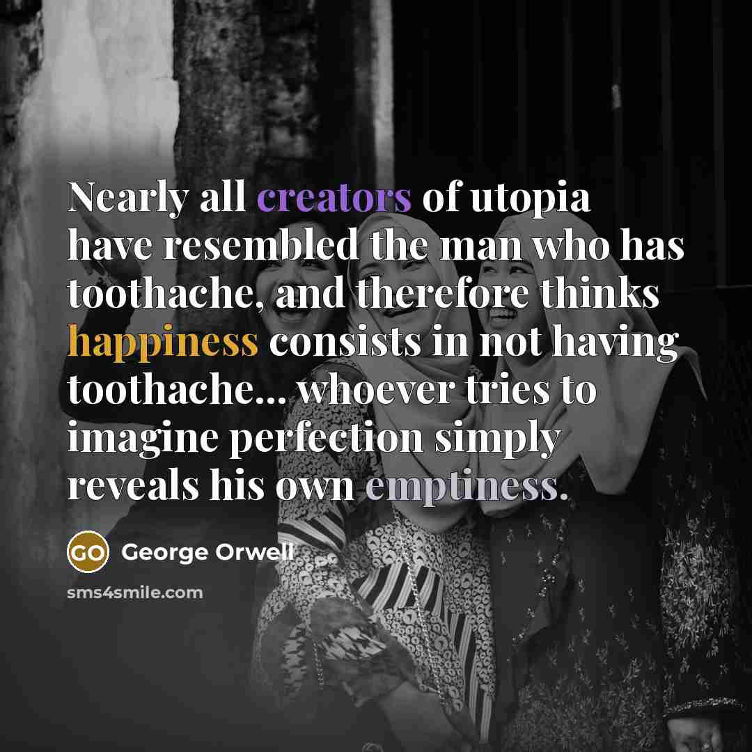 “Nearly all creators of utopia have resembled the man who has toothache, and therefore thinks happiness consists in not having toothache... whoever tries to imagine perfection simply reveals his own emptiness.” quote by George Orwell