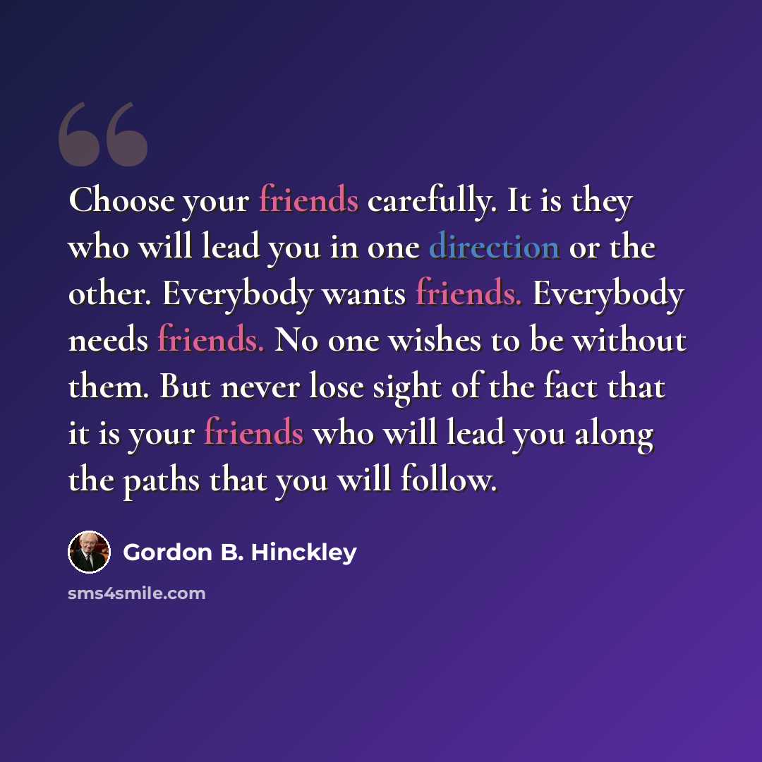 “Choose your friends carefully. It is they who will lead you in one direction or the other. Everybody wants friends. Everybody needs friends. No one wishes to be without them. But never lose sight of the fact that it is your friends who will lead you along the paths that you will follow.” quote by Gordon B. Hinckley