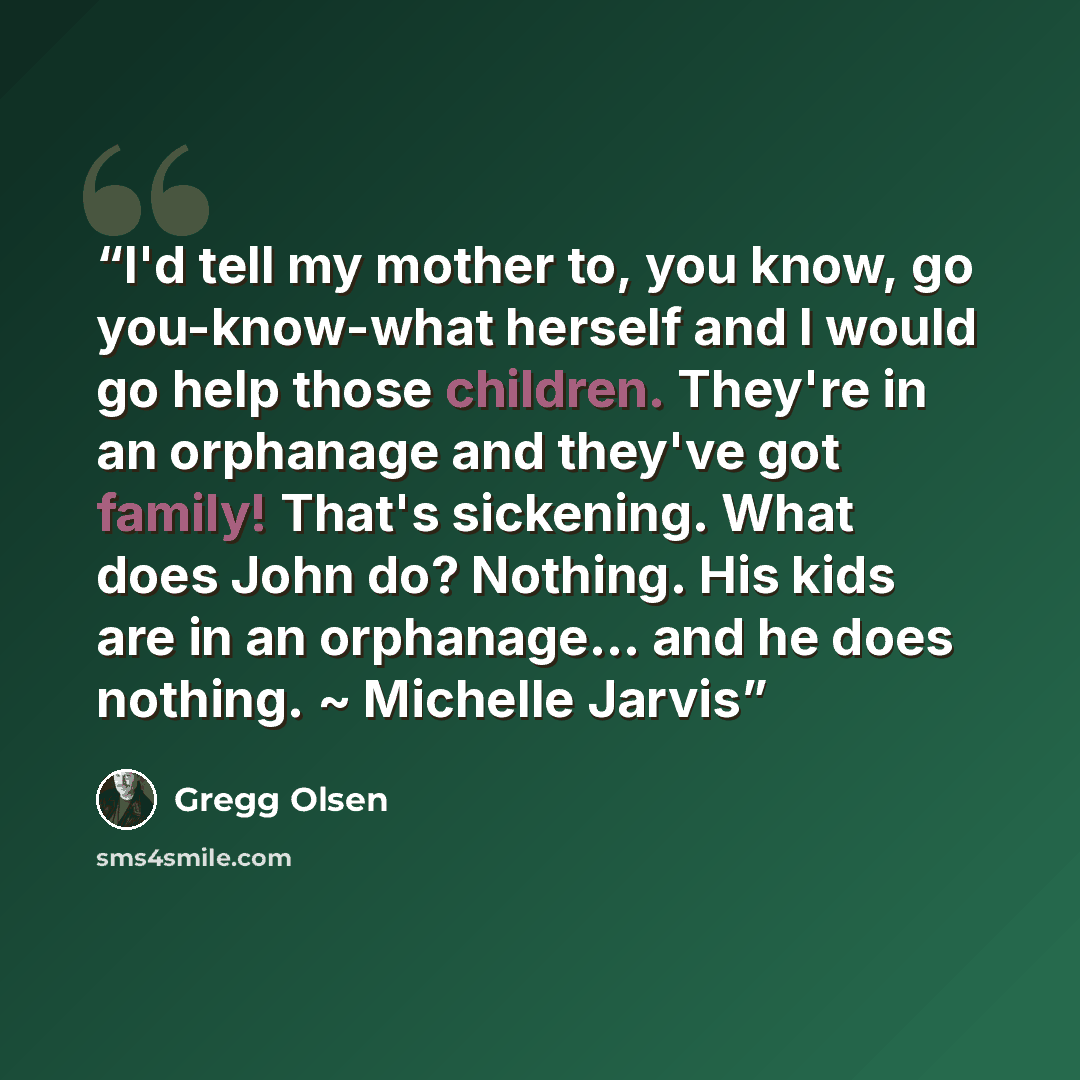 “I'd tell my mother to, you know, go you-know-what herself and I would go help those children. They're in an orphanage and they've got family! That's sickening. What does John do? Nothing. His kids are in an orphanage... and he does nothing. ~ Michelle Jarvis” quote by Gregg Olsen