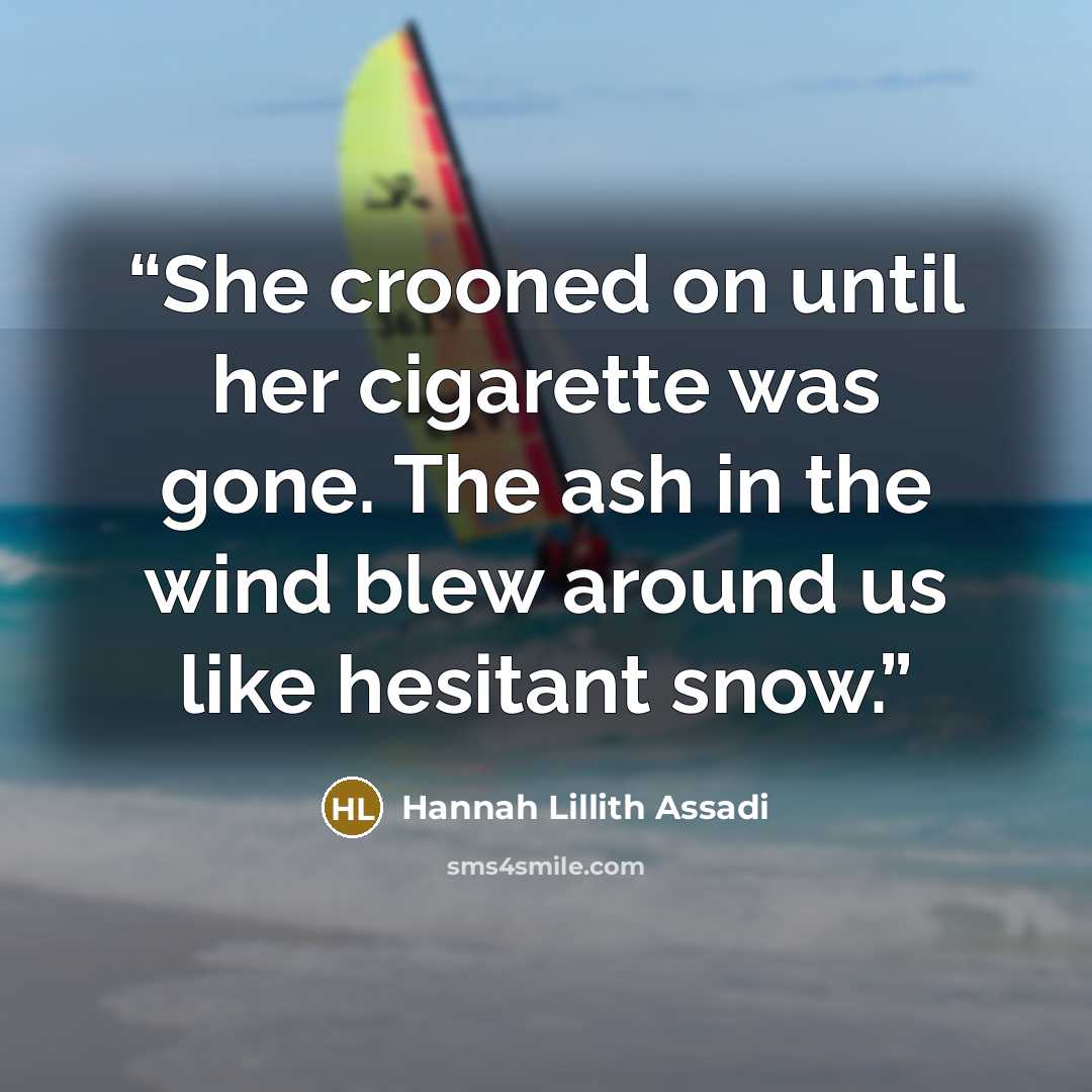 “She crooned on until her cigarette was gone. The ash in the wind blew around us like hesitant snow.” quote by Hannah Lillith Assadi