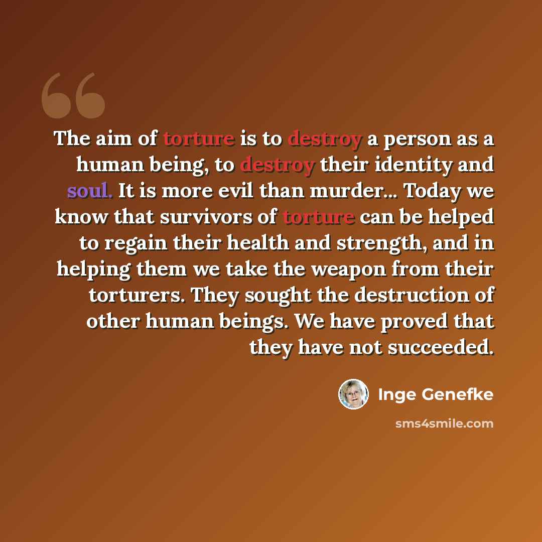 “The aim of torture is to destroy a person as a human being, to destroy their identity and soul. It is more evil than murder... Today we know that survivors of torture can be helped to regain their health and strength, and in helping them we take the weapon from their torturers. They sought the…” quote by Inge Genefke